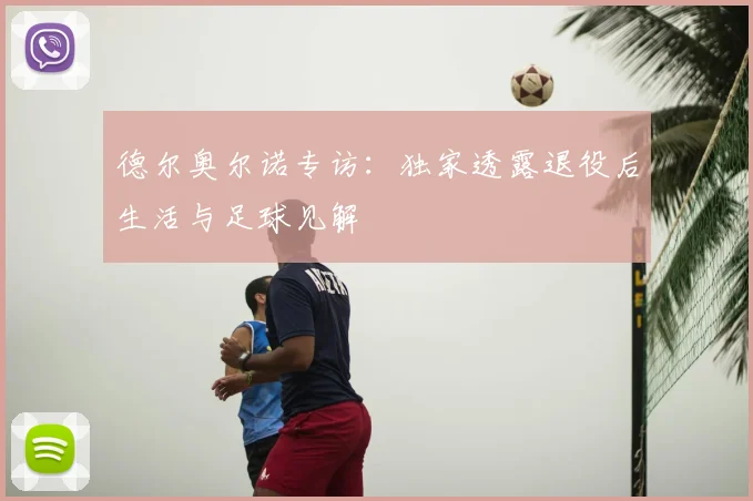 德尔奥尔诺专访：独家透露退役后生活与足球见解