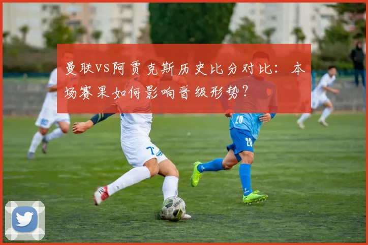 曼联vs阿贾克斯历史比分对比：本场赛果如何影响晋级形势？