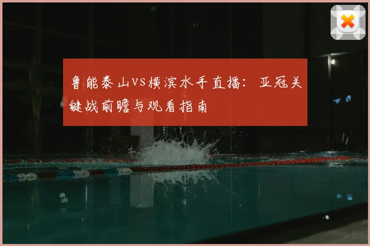 鲁能泰山vs横滨水手直播：亚冠关键战前瞻与观看指南