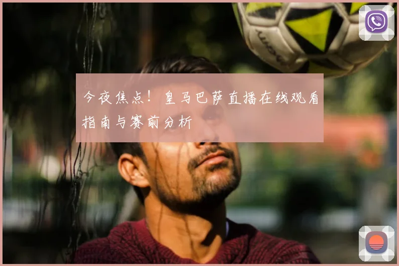 今夜焦点！皇马巴萨直播在线观看指南与赛前分析
