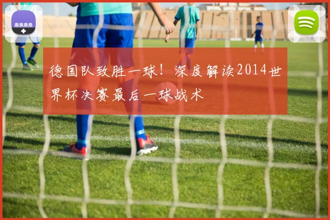 德国队致胜一球！深度解读2014世界杯决赛最后一球战术