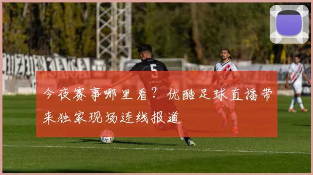 今夜赛事哪里看？优酷足球直播带来独家现场连线报道
