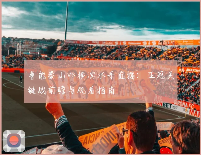 鲁能泰山vs横滨水手直播：亚冠关键战前瞻与观看指南