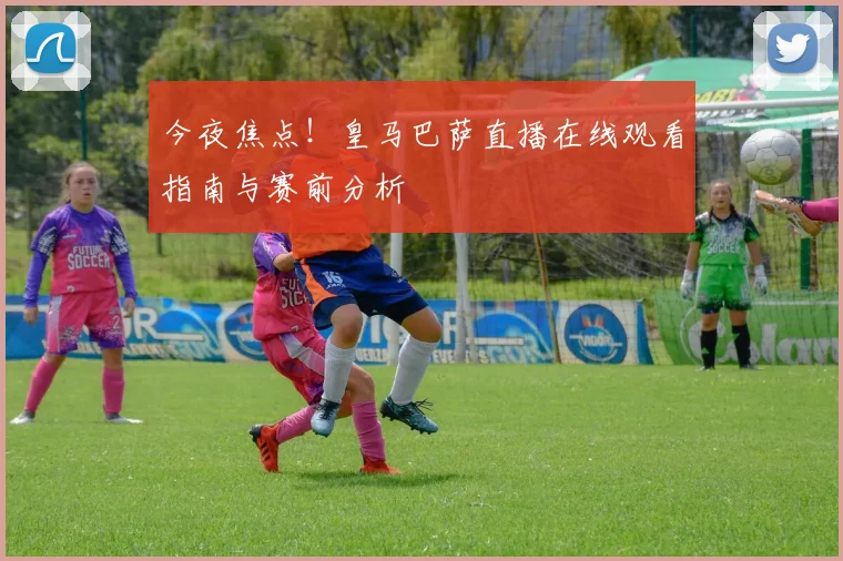 今夜焦点！皇马巴萨直播在线观看指南与赛前分析